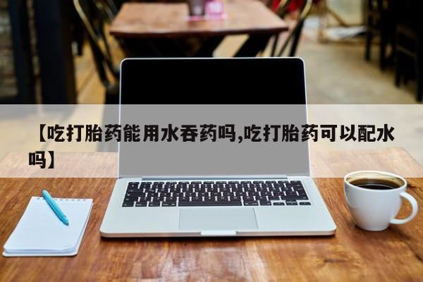流产药在线购买【吃打胎药能用水吞药吗,吃打胎药可以配水吗】