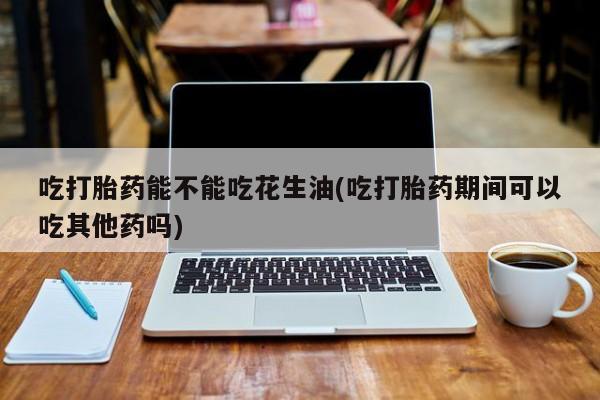 流产药在线购买吃打胎药能不能吃花生油(吃打胎药期间可以吃其他药吗)