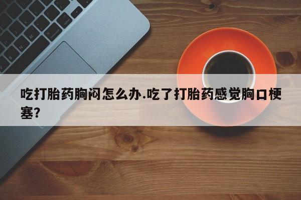 流产药在线购买吃打胎药胸闷怎么办.吃了打胎药感觉胸口梗塞？