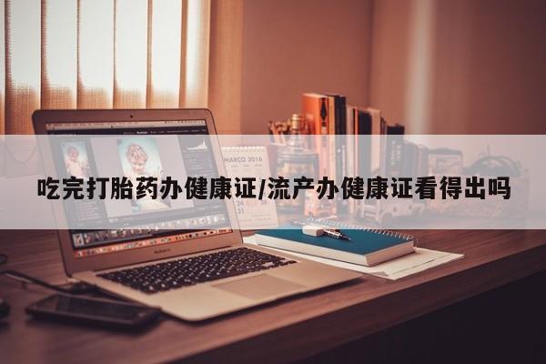 流产药在线购买吃完打胎药办健康证/流产办健康证看得出吗