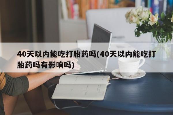 流产药在线购买40天以内能吃打胎药吗(40天以内能吃打胎药吗有影响吗)