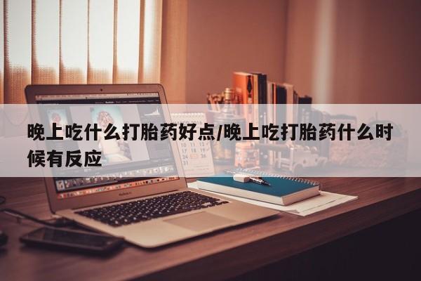 流产药在线购买晚上吃什么打胎药好点/晚上吃打胎药什么时候有反应