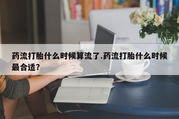 流产药在线购买药流打胎什么时候算流了.药流打胎什么时候最合适？