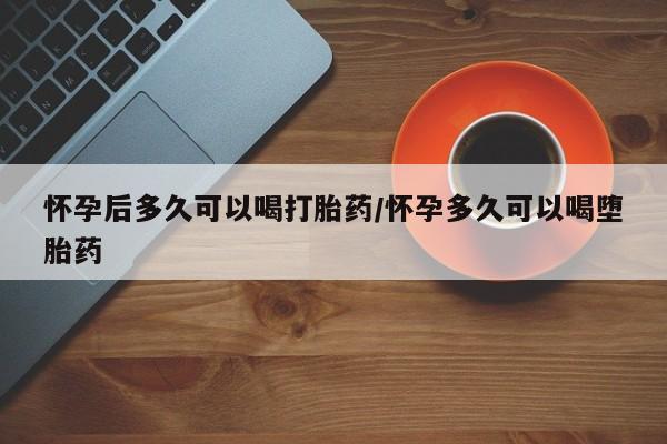 流产药在线购买怀孕后多久可以喝打胎药/怀孕多久可以喝堕胎药