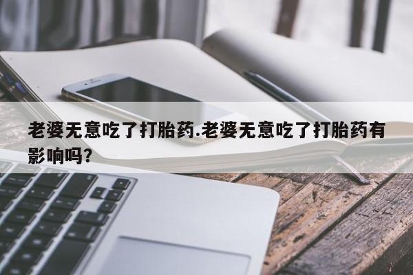 流产药在线购买老婆无意吃了打胎药.老婆无意吃了打胎药有影响吗？
