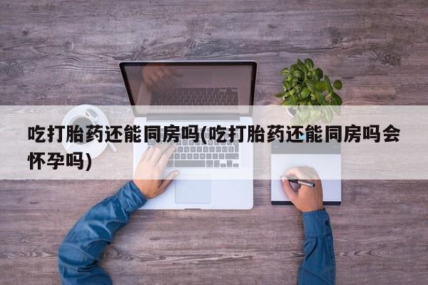 流产药在线购买吃打胎药还能同房吗(吃打胎药还能同房吗会怀孕吗)