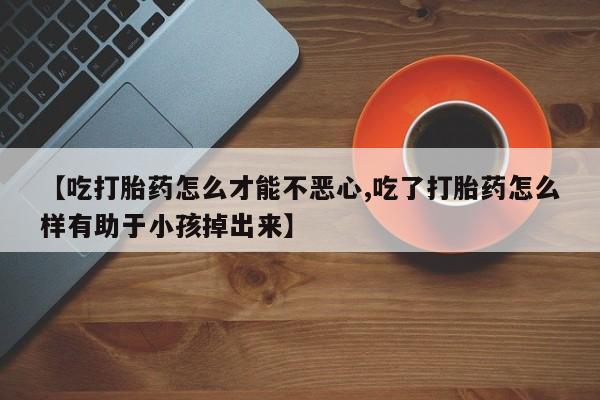 流产药在线购买【吃打胎药怎么才能不恶心,吃了打胎药怎么样有助于小孩掉出来】