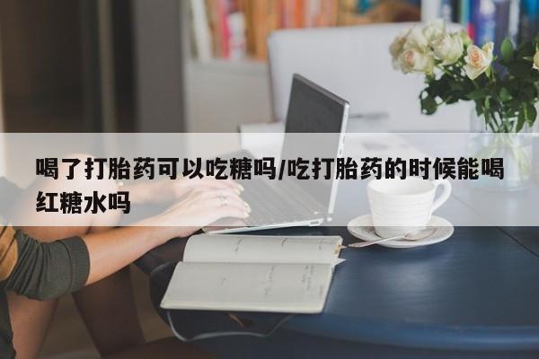 流产药在线购买喝了打胎药可以吃糖吗/吃打胎药的时候能喝红糖水吗
