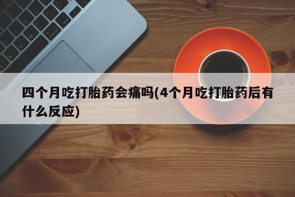 流产药在线购买四个月吃打胎药会痛吗(4个月吃打胎药后有什么反应)