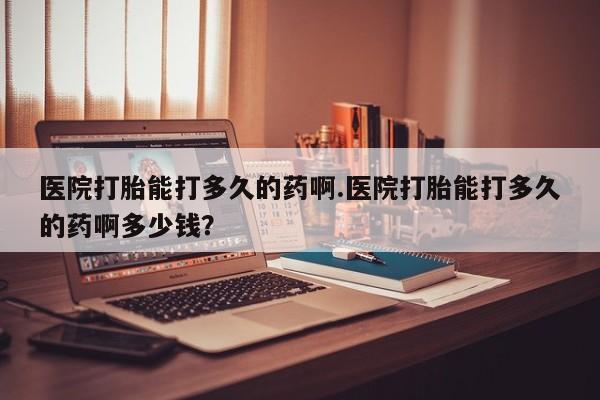 流产药在线购买医院打胎能打多久的药啊.医院打胎能打多久的药啊多少钱？