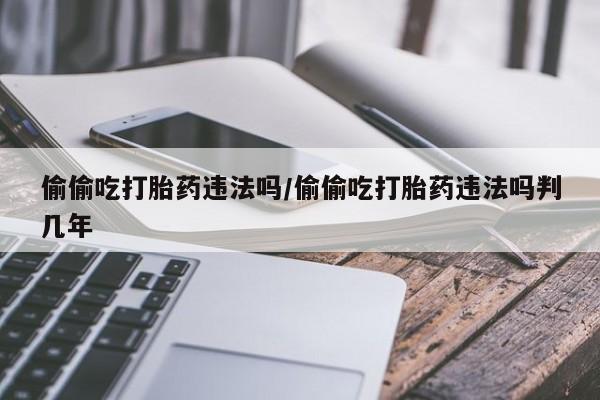 流产药在线购买偷偷吃打胎药违法吗/偷偷吃打胎药违法吗判几年