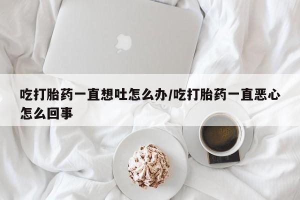 流产药在线购买吃打胎药一直想吐怎么办/吃打胎药一直恶心怎么回事