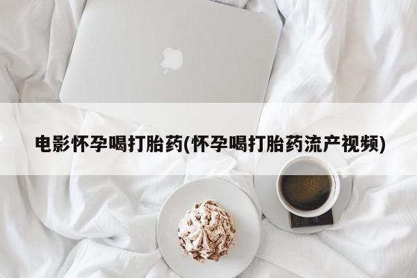 流产药在线购买电影怀孕喝打胎药(怀孕喝打胎药流产视频)