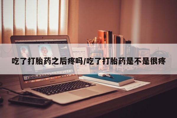 流产药在线购买吃了打胎药之后疼吗/吃了打胎药是不是很疼