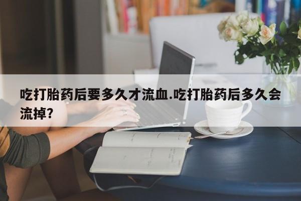 流产药在线购买吃打胎药后要多久才流血.吃打胎药后多久会流掉？