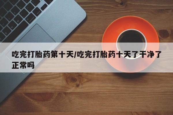 流产药在线购买吃完打胎药第十天/吃完打胎药十天了干净了正常吗