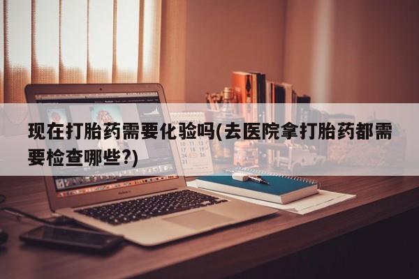 流产药在线购买现在打胎药需要化验吗(去医院拿打胎药都需要检查哪些?)