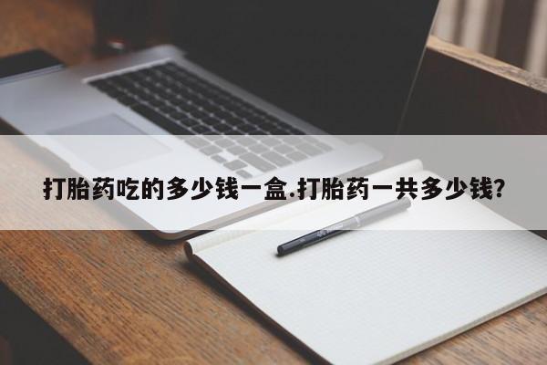 流产药在线购买打胎药吃的多少钱一盒.打胎药一共多少钱？