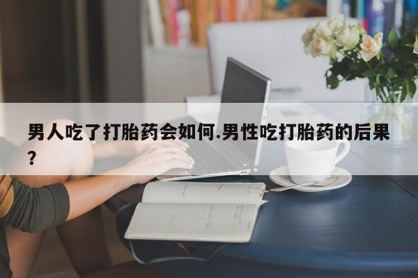 流产药在线购买男人吃了打胎药会如何.男性吃打胎药的后果？