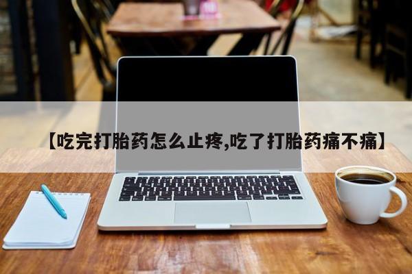流产药在线购买【吃完打胎药怎么止疼,吃了打胎药痛不痛】