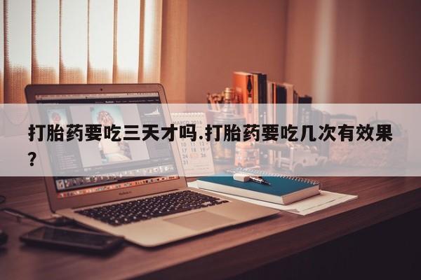 流产药在线购买打胎药要吃三天才吗.打胎药要吃几次有效果？