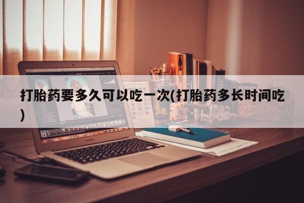 流产药在线购买打胎药要多久可以吃一次(打胎药多长时间吃)