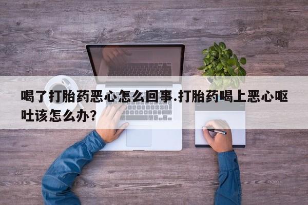 流产药在线购买喝了打胎药恶心怎么回事.打胎药喝上恶心呕吐该怎么办？