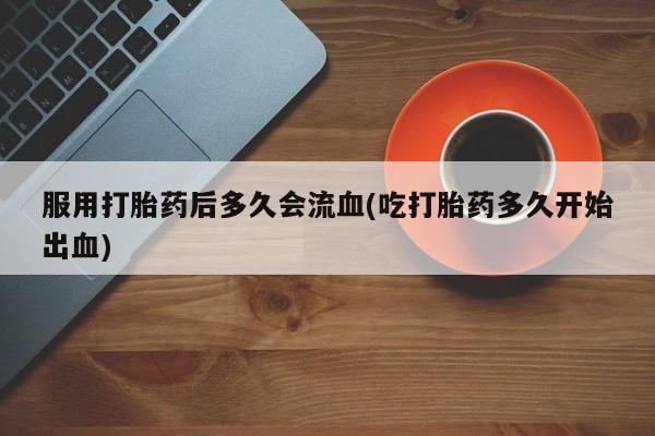 流产药在线购买服用打胎药后多久会流血(吃打胎药多久开始出血)