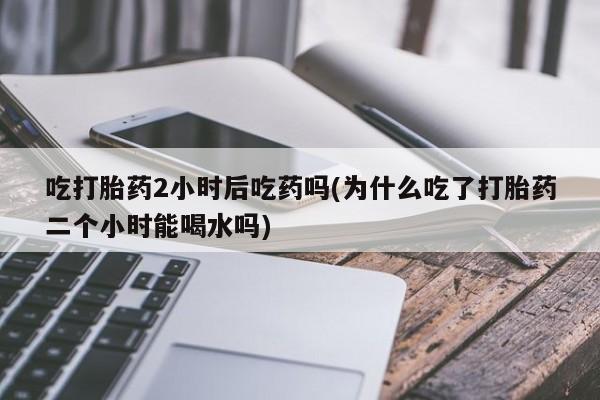 流产药在线购买吃打胎药2小时后吃药吗(为什么吃了打胎药二个小时能喝水吗)
