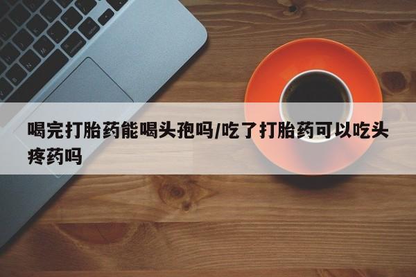 流产药在线购买喝完打胎药能喝头孢吗/吃了打胎药可以吃头疼药吗