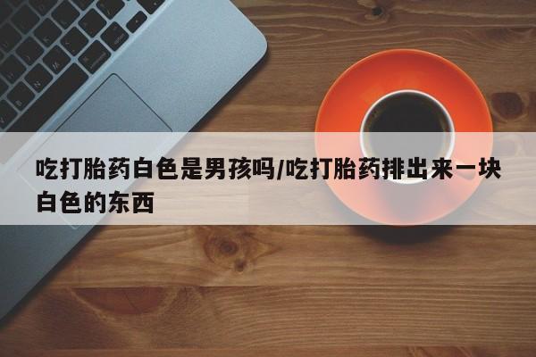 流产药在线购买吃打胎药白色是男孩吗/吃打胎药排出来一块白色的东西