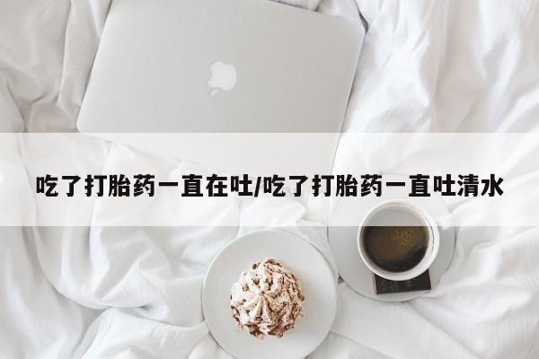 流产药在线购买吃了打胎药一直在吐/吃了打胎药一直吐清水