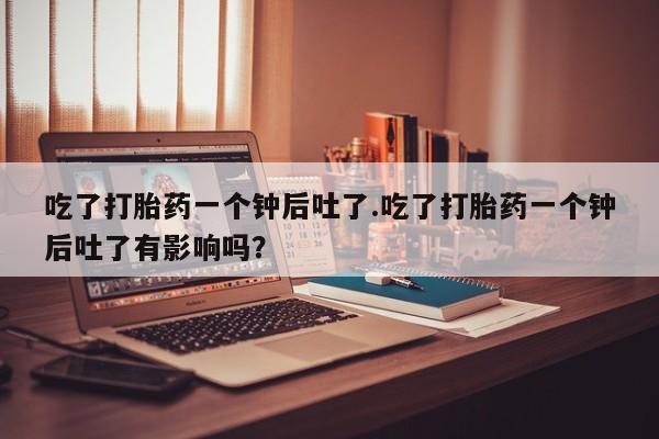 流产药在线购买吃了打胎药一个钟后吐了.吃了打胎药一个钟后吐了有影响吗？