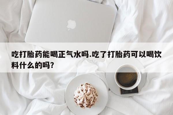 流产药在线购买吃打胎药能喝正气水吗.吃了打胎药可以喝饮料什么的吗？