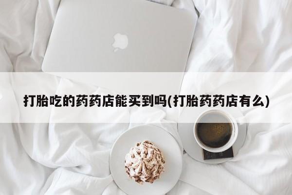 流产药在线购买打胎吃的药药店能买到吗(打胎药药店有么)
