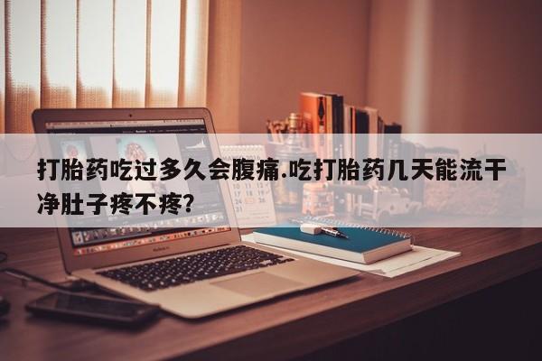 流产药在线购买打胎药吃过多久会腹痛.吃打胎药几天能流干净肚子疼不疼？