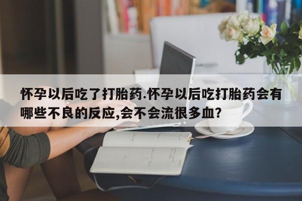 流产药在线购买怀孕以后吃了打胎药.怀孕以后吃打胎药会有哪些不良的反应,会不会流很多血？