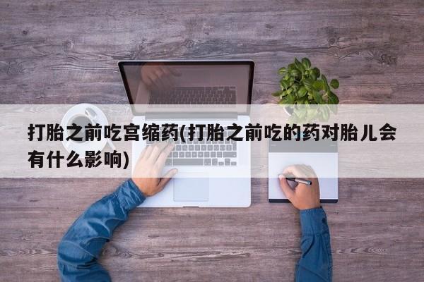 流产药在线购买打胎之前吃宫缩药(打胎之前吃的药对胎儿会有什么影响)