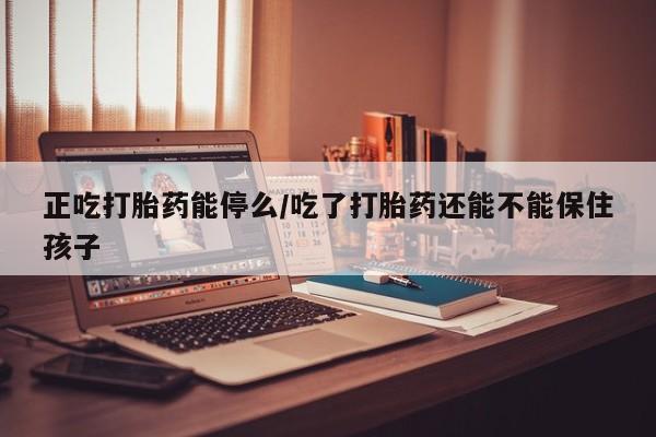 流产药在线购买正吃打胎药能停么/吃了打胎药还能不能保住孩子