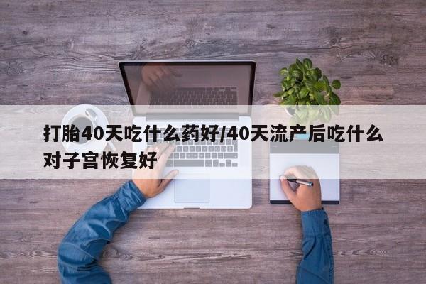 流产药在线购买打胎40天吃什么药好/40天流产后吃什么对子宫恢复好