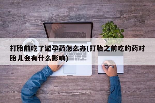 流产药在线购买打胎前吃了避孕药怎么办(打胎之前吃的药对胎儿会有什么影响)