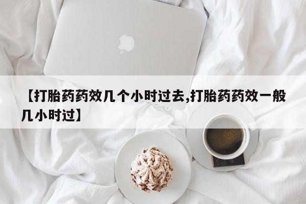 流产药在线购买【打胎药药效几个小时过去,打胎药药效一般几小时过】