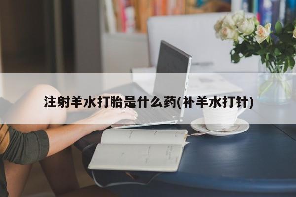 流产药在线购买注射羊水打胎是什么药(补羊水打针)