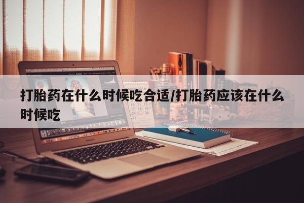 流产药在线购买打胎药在什么时候吃合适/打胎药应该在什么时候吃