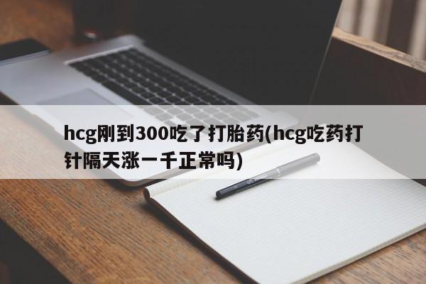 流产药在线购买hcg刚到300吃了打胎药(hcg吃药打针隔天涨一千正常吗)