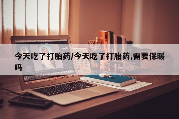 流产药在线购买今天吃了打胎药/今天吃了打胎药,需要保暖吗