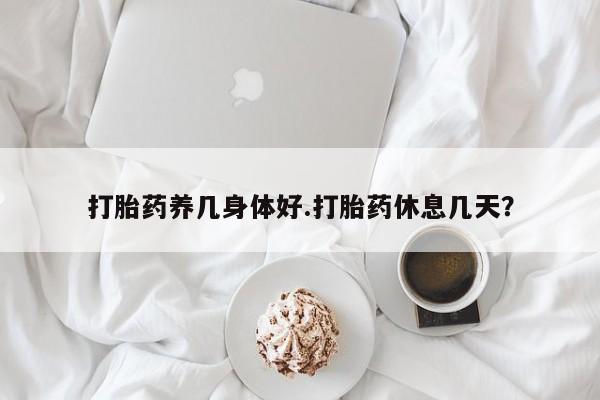 流产药在线购买打胎药养几身体好.打胎药休息几天？