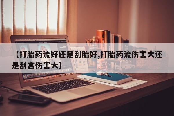 流产药在线购买【打胎药流好还是刮胎好,打胎药流伤害大还是刮宫伤害大】
