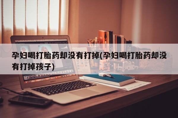 流产药在线购买孕妇喝打胎药却没有打掉(孕妇喝打胎药却没有打掉孩子)