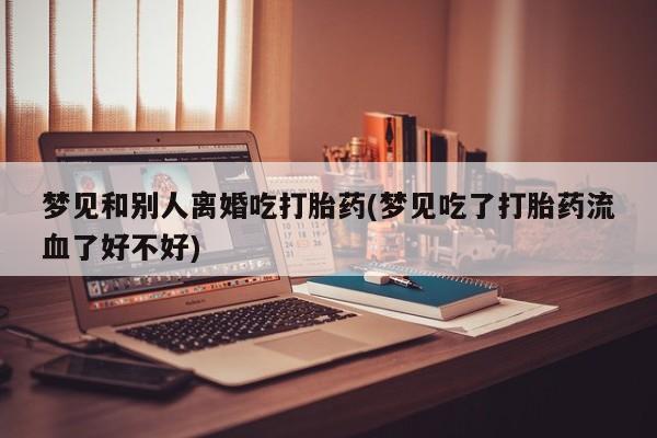 流产药在线购买梦见和别人离婚吃打胎药(梦见吃了打胎药流血了好不好)
